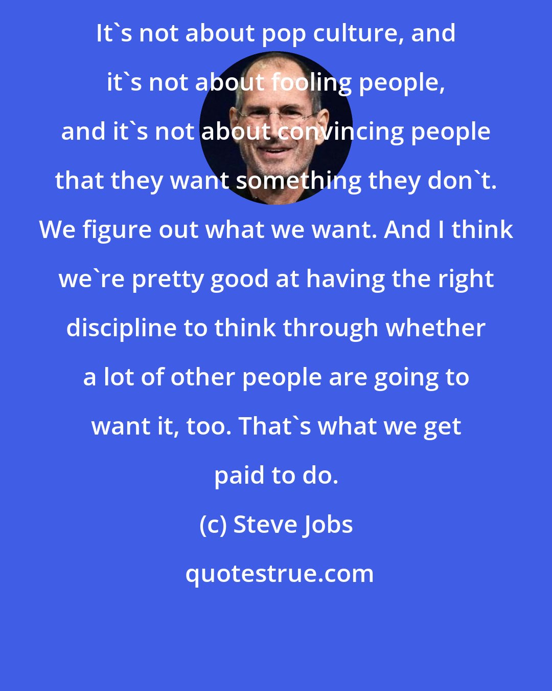 Steve Jobs: It's not about pop culture, and it's not about fooling people, and it's not about convincing people that they want something they don't. We figure out what we want. And I think we're pretty good at having the right discipline to think through whether a lot of other people are going to want it, too. That's what we get paid to do.