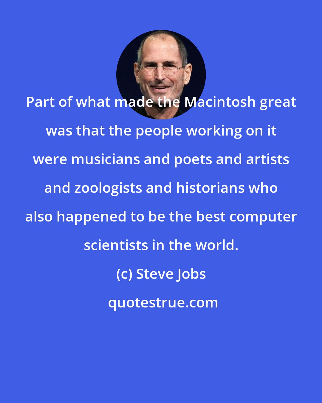 Steve Jobs: Part of what made the Macintosh great was that the people working on it were musicians and poets and artists and zoologists and historians who also happened to be the best computer scientists in the world.