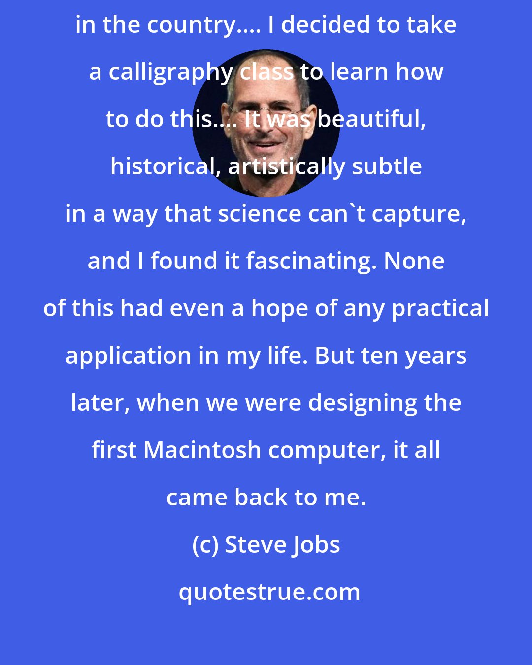 Steve Jobs: Reed College at that time offered perhaps the best calligraphy instruction in the country.... I decided to take a calligraphy class to learn how to do this.... It was beautiful, historical, artistically subtle in a way that science can't capture, and I found it fascinating. None of this had even a hope of any practical application in my life. But ten years later, when we were designing the first Macintosh computer, it all came back to me.