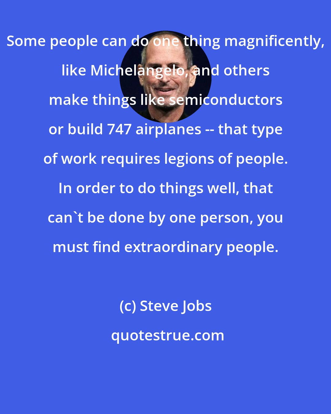 Steve Jobs: Some people can do one thing magnificently, like Michelangelo, and others make things like semiconductors or build 747 airplanes -- that type of work requires legions of people. In order to do things well, that can't be done by one person, you must find extraordinary people.