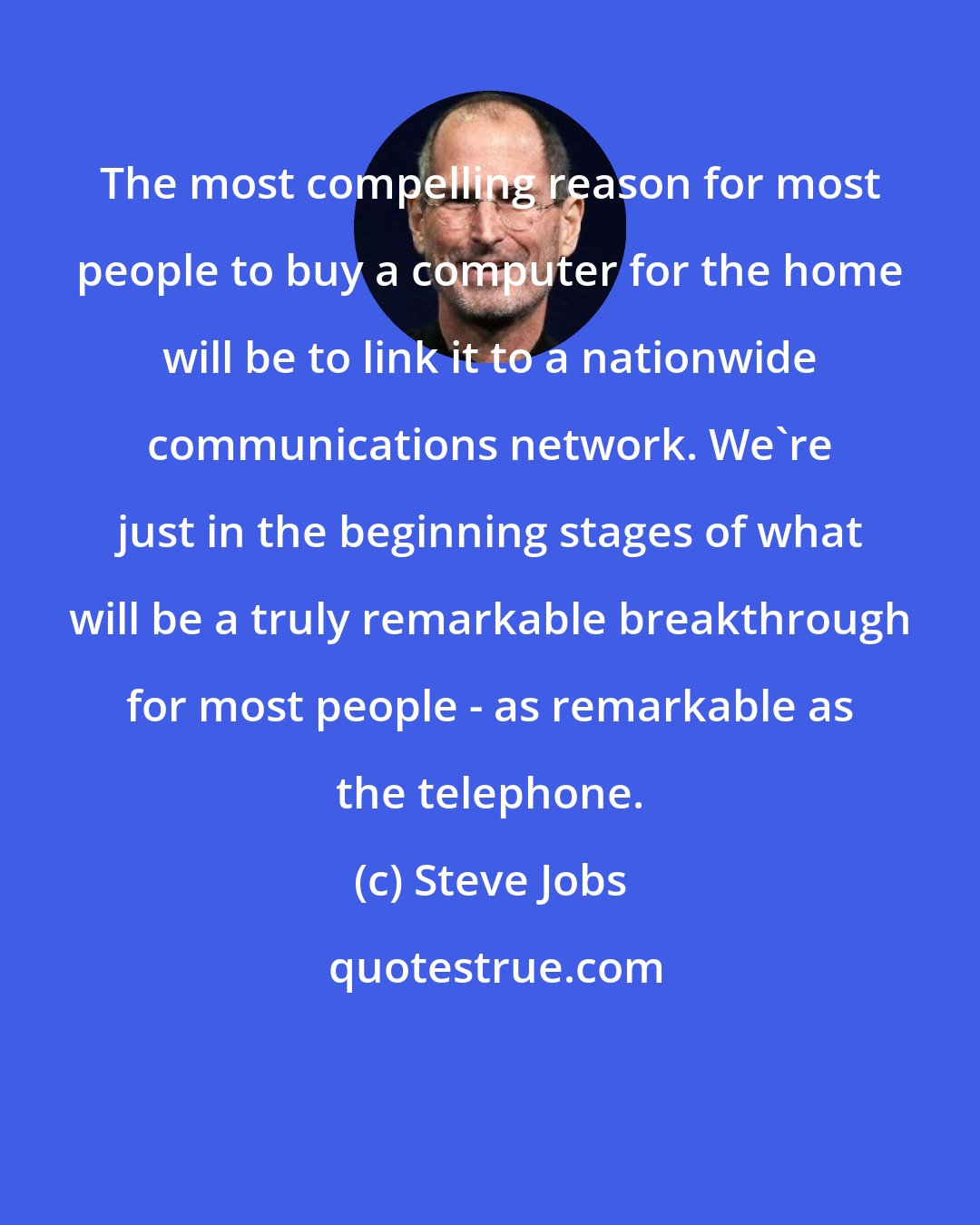 Steve Jobs: The most compelling reason for most people to buy a computer for the home will be to link it to a nationwide communications network. We're just in the beginning stages of what will be a truly remarkable breakthrough for most people - as remarkable as the telephone.