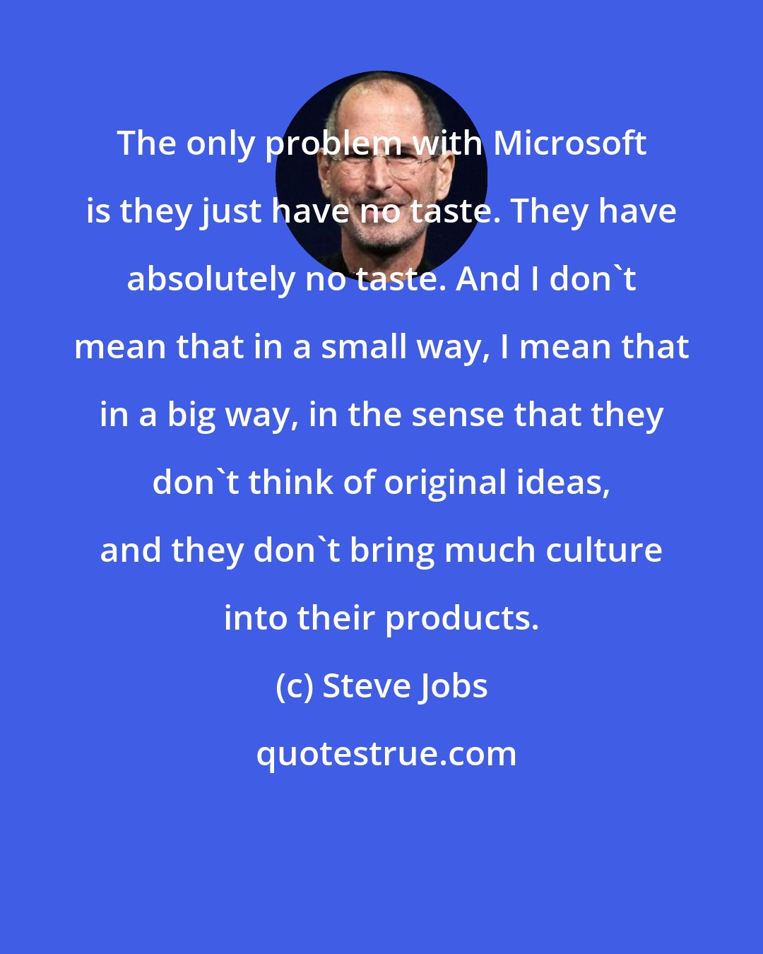 Steve Jobs: The only problem with Microsoft is they just have no taste. They have absolutely no taste. And I don't mean that in a small way, I mean that in a big way, in the sense that they don't think of original ideas, and they don't bring much culture into their products.