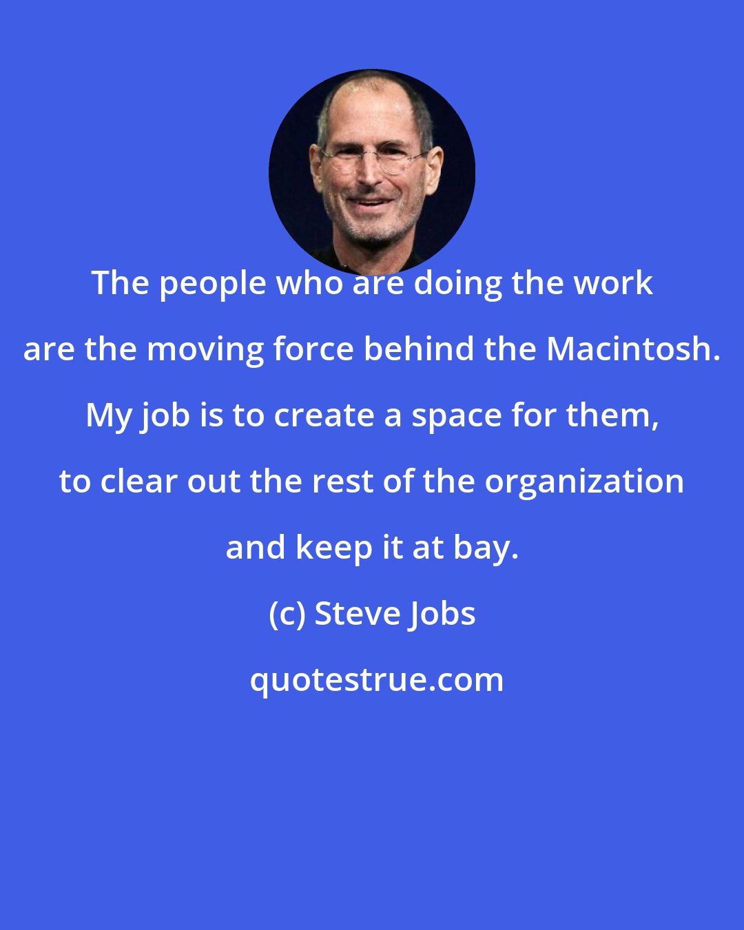 Steve Jobs: The people who are doing the work are the moving force behind the Macintosh. My job is to create a space for them, to clear out the rest of the organization and keep it at bay.