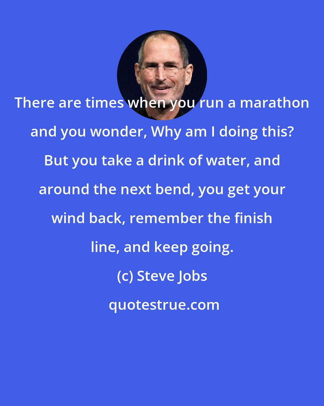 Steve Jobs: There are times when you run a marathon and you wonder, Why am I doing this? But you take a drink of water, and around the next bend, you get your wind back, remember the finish line, and keep going.