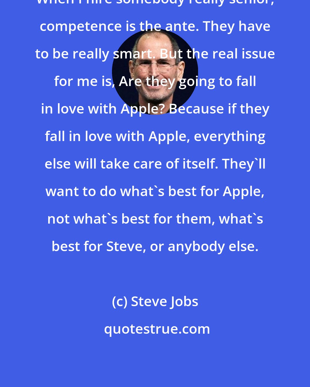 Steve Jobs: When I hire somebody really senior, competence is the ante. They have to be really smart. But the real issue for me is, Are they going to fall in love with Apple? Because if they fall in love with Apple, everything else will take care of itself. They'll want to do what's best for Apple, not what's best for them, what's best for Steve, or anybody else.