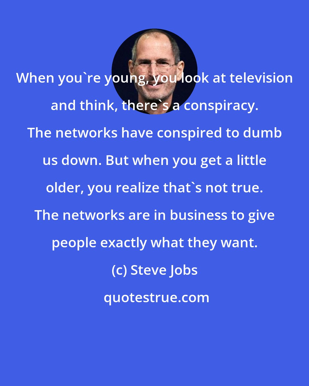 Steve Jobs: When you're young, you look at television and think, there's a conspiracy. The networks have conspired to dumb us down. But when you get a little older, you realize that's not true. The networks are in business to give people exactly what they want.