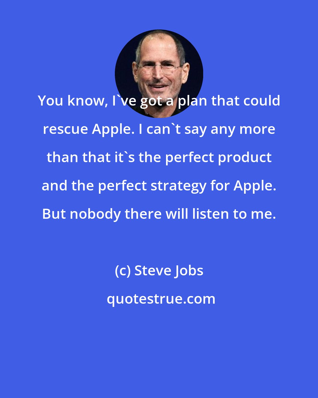 Steve Jobs: You know, I've got a plan that could rescue Apple. I can't say any more than that it's the perfect product and the perfect strategy for Apple. But nobody there will listen to me.