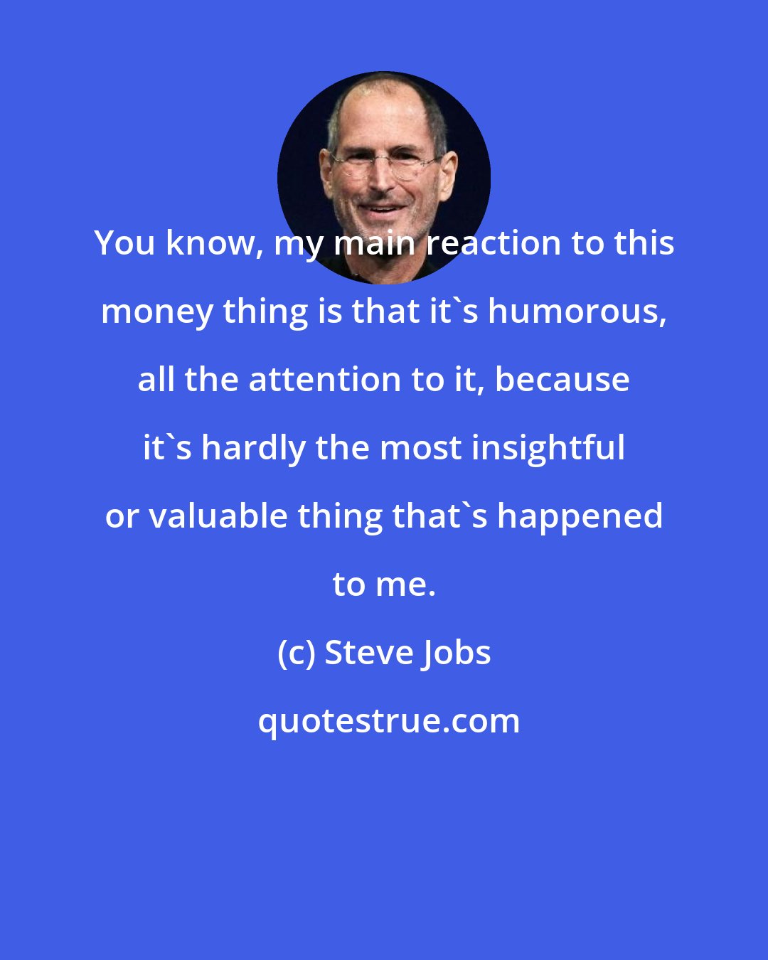 Steve Jobs: You know, my main reaction to this money thing is that it's humorous, all the attention to it, because it's hardly the most insightful or valuable thing that's happened to me.