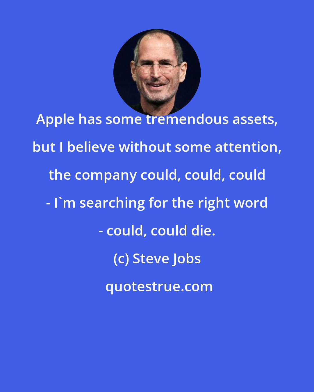 Steve Jobs: Apple has some tremendous assets, but I believe without some attention, the company could, could, could - I'm searching for the right word - could, could die.