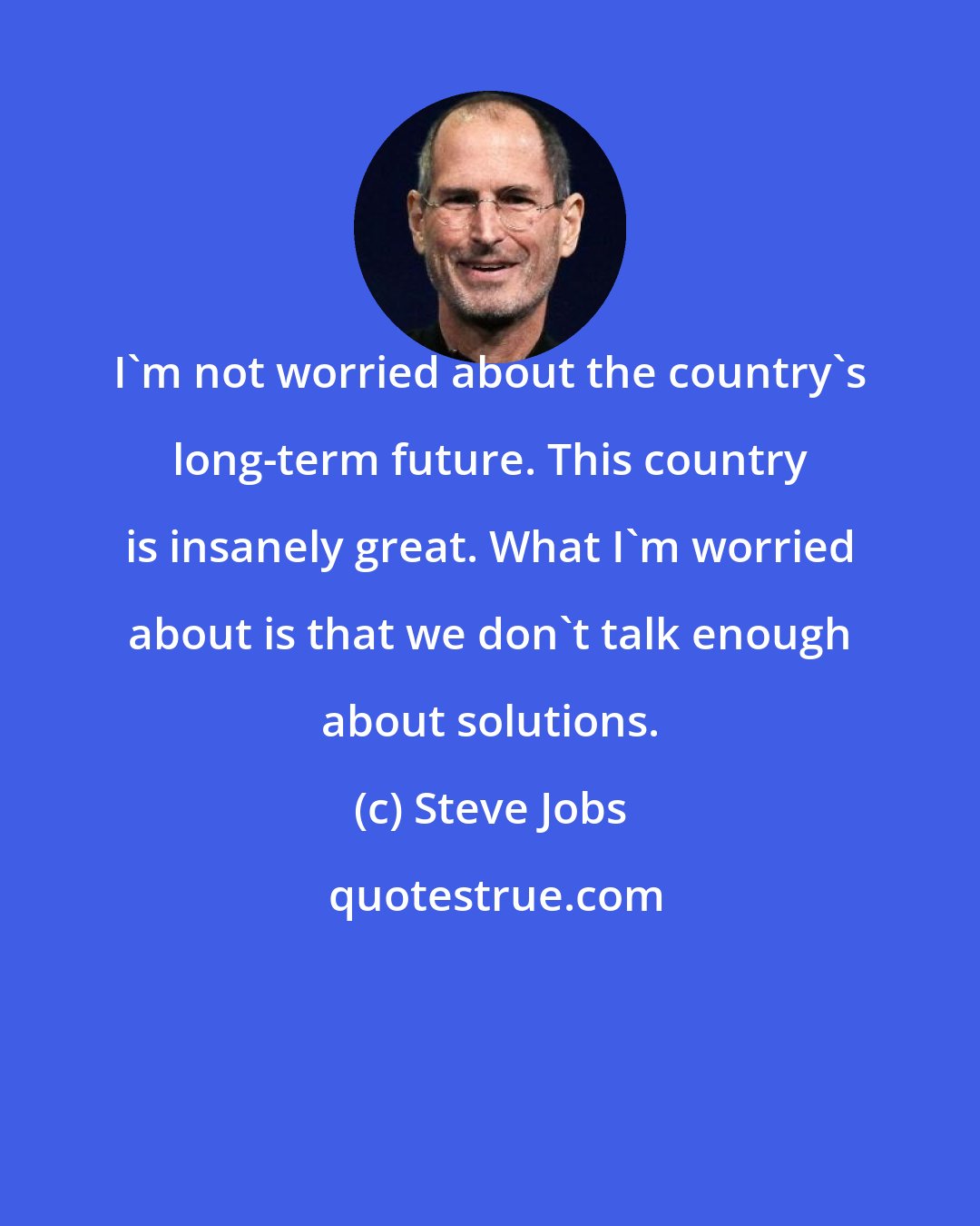 Steve Jobs: I'm not worried about the country's long-term future. This country is insanely great. What I'm worried about is that we don't talk enough about solutions.