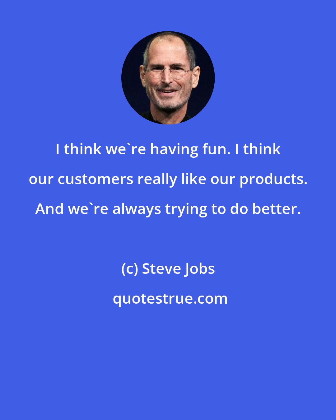 Steve Jobs: I think we're having fun. I think our customers really like our products. And we're always trying to do better.