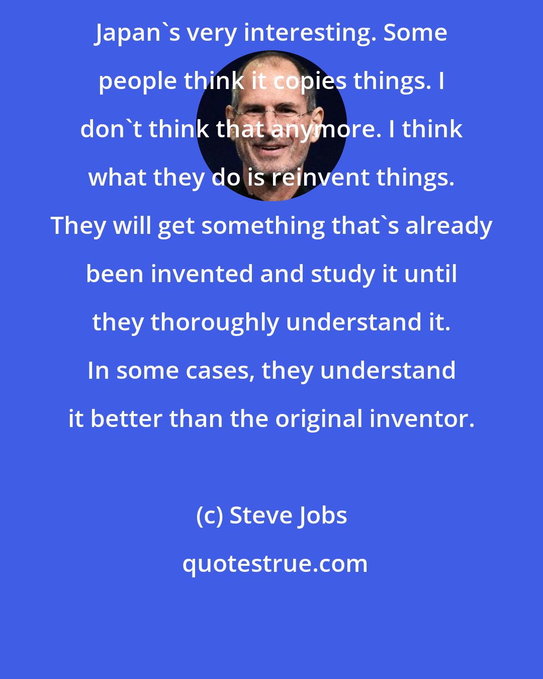 Steve Jobs: Japan's very interesting. Some people think it copies things. I don't think that anymore. I think what they do is reinvent things. They will get something that's already been invented and study it until they thoroughly understand it. In some cases, they understand it better than the original inventor.