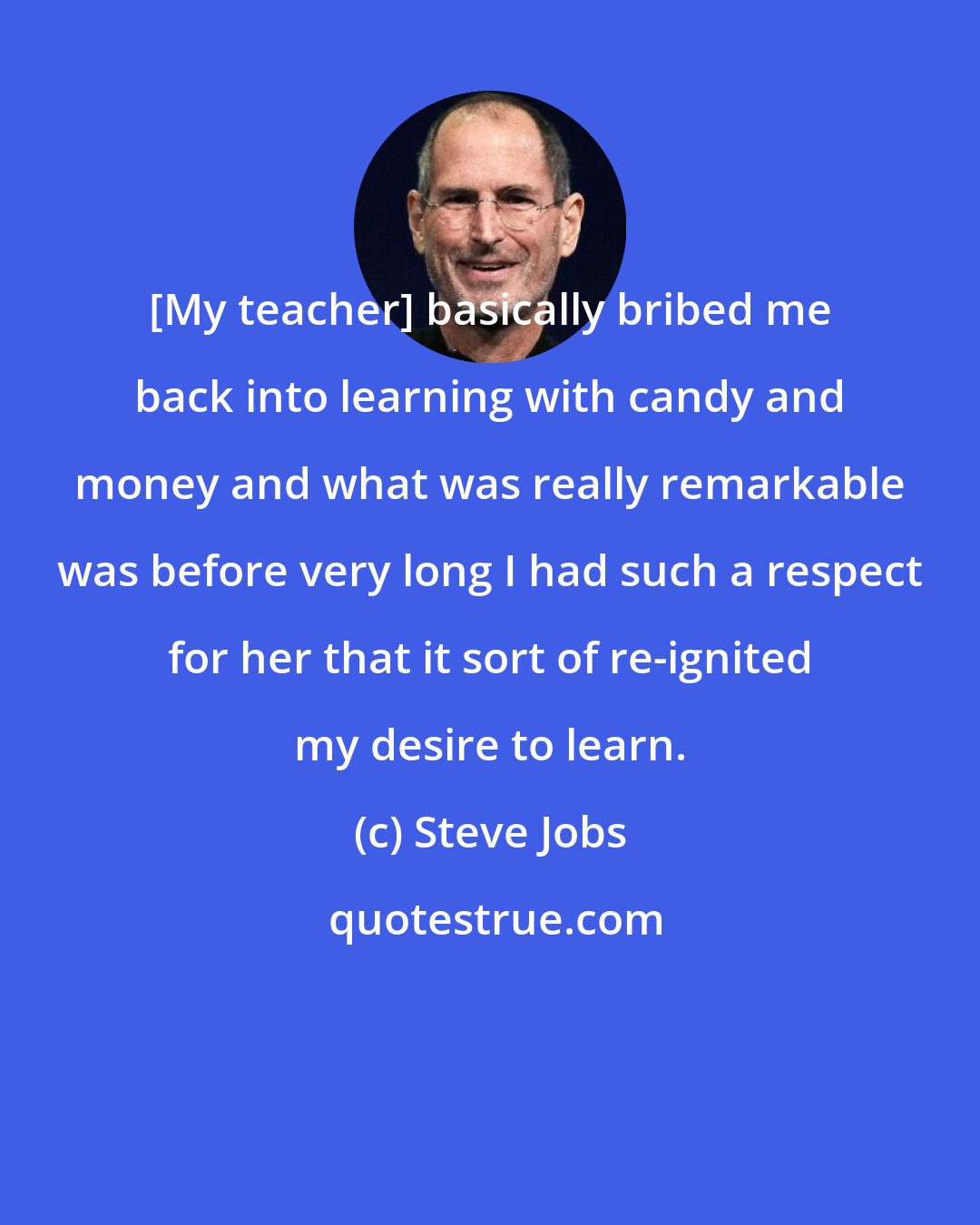 Steve Jobs: [My teacher] basically bribed me back into learning with candy and money and what was really remarkable was before very long I had such a respect for her that it sort of re-ignited my desire to learn.