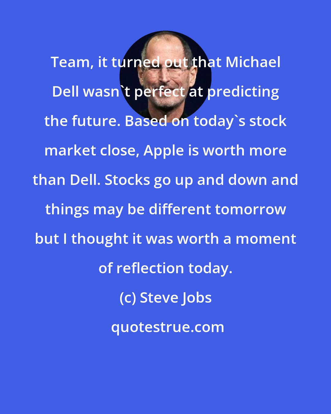 Steve Jobs: Team, it turned out that Michael Dell wasn't perfect at predicting the future. Based on today's stock market close, Apple is worth more than Dell. Stocks go up and down and things may be different tomorrow but I thought it was worth a moment of reflection today.
