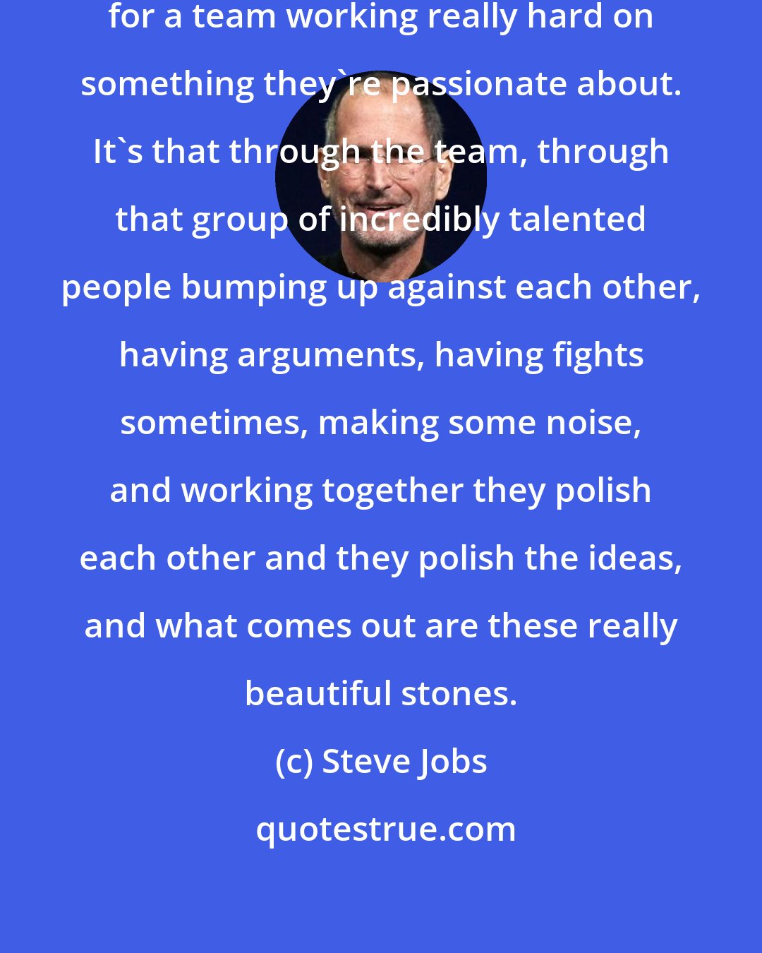 Steve Jobs: That's always been in my mind my metaphor for a team working really hard on something they're passionate about. It's that through the team, through that group of incredibly talented people bumping up against each other, having arguments, having fights sometimes, making some noise, and working together they polish each other and they polish the ideas, and what comes out are these really beautiful stones.
