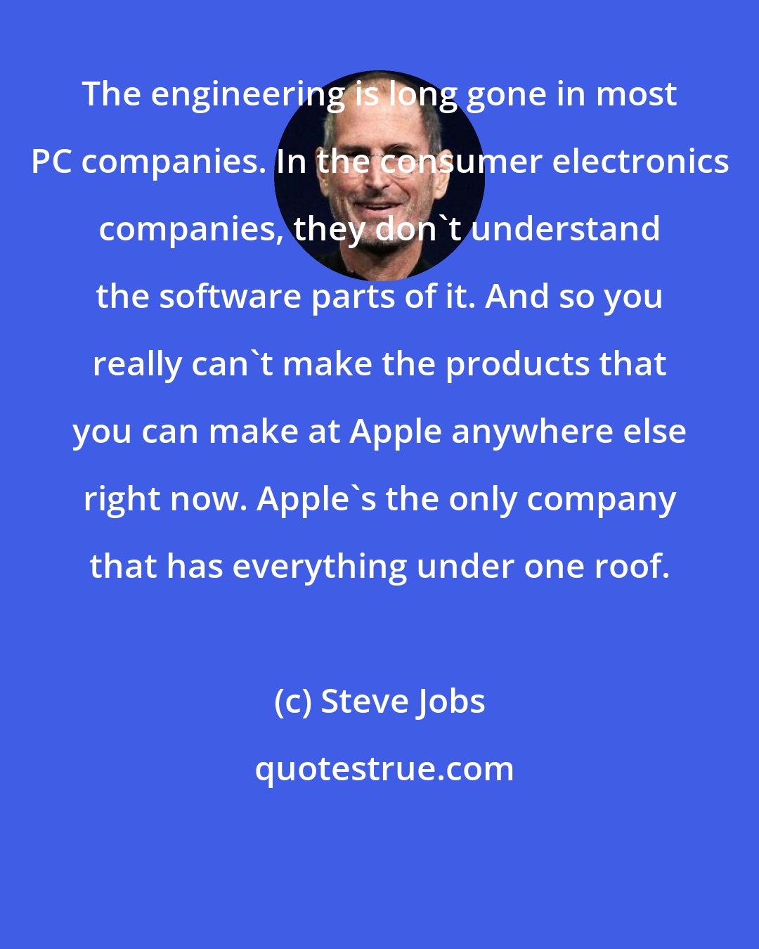 Steve Jobs: The engineering is long gone in most PC companies. In the consumer electronics companies, they don't understand the software parts of it. And so you really can't make the products that you can make at Apple anywhere else right now. Apple's the only company that has everything under one roof.