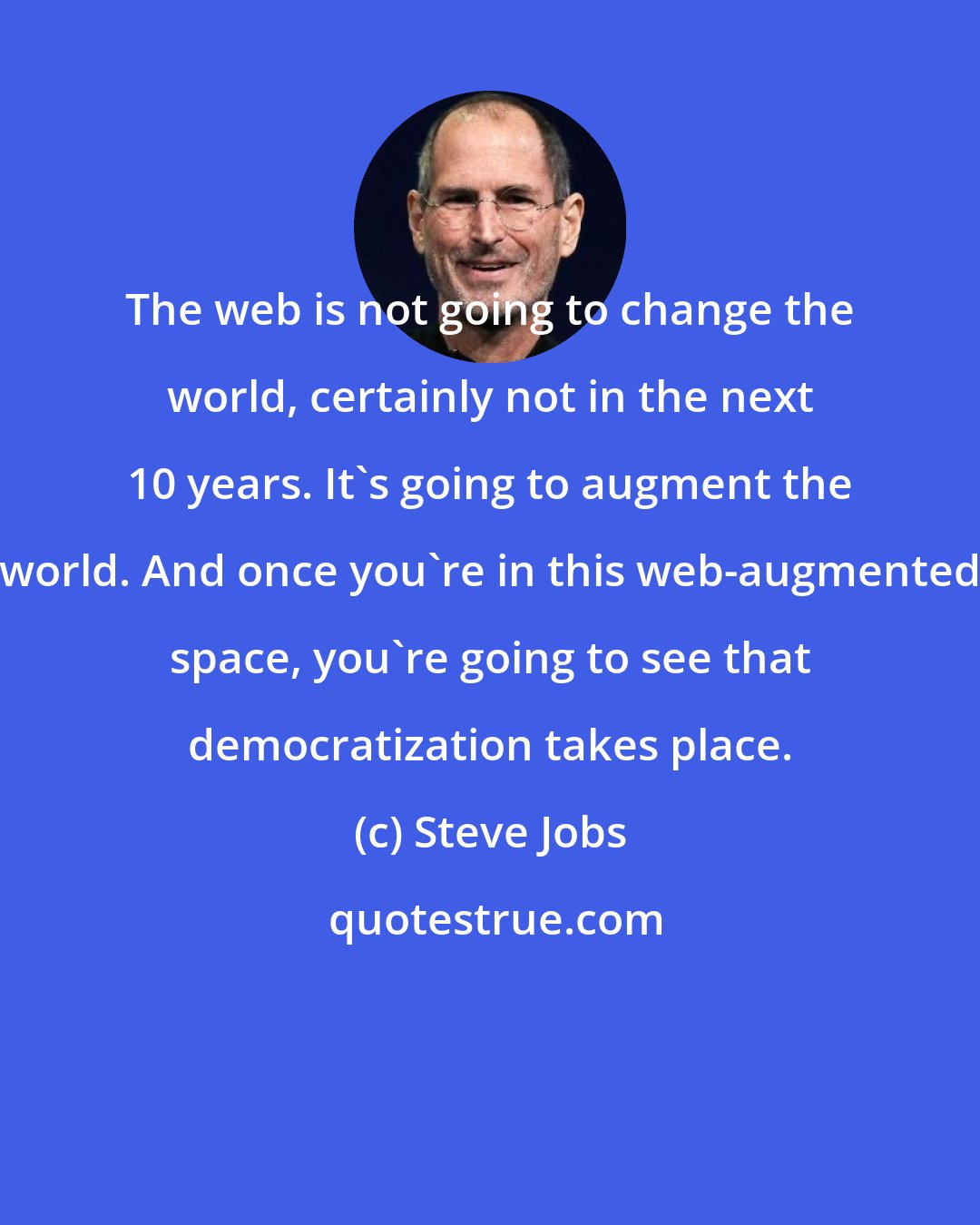 Steve Jobs: The web is not going to change the world, certainly not in the next 10 years. It's going to augment the world. And once you're in this web-augmented space, you're going to see that democratization takes place.