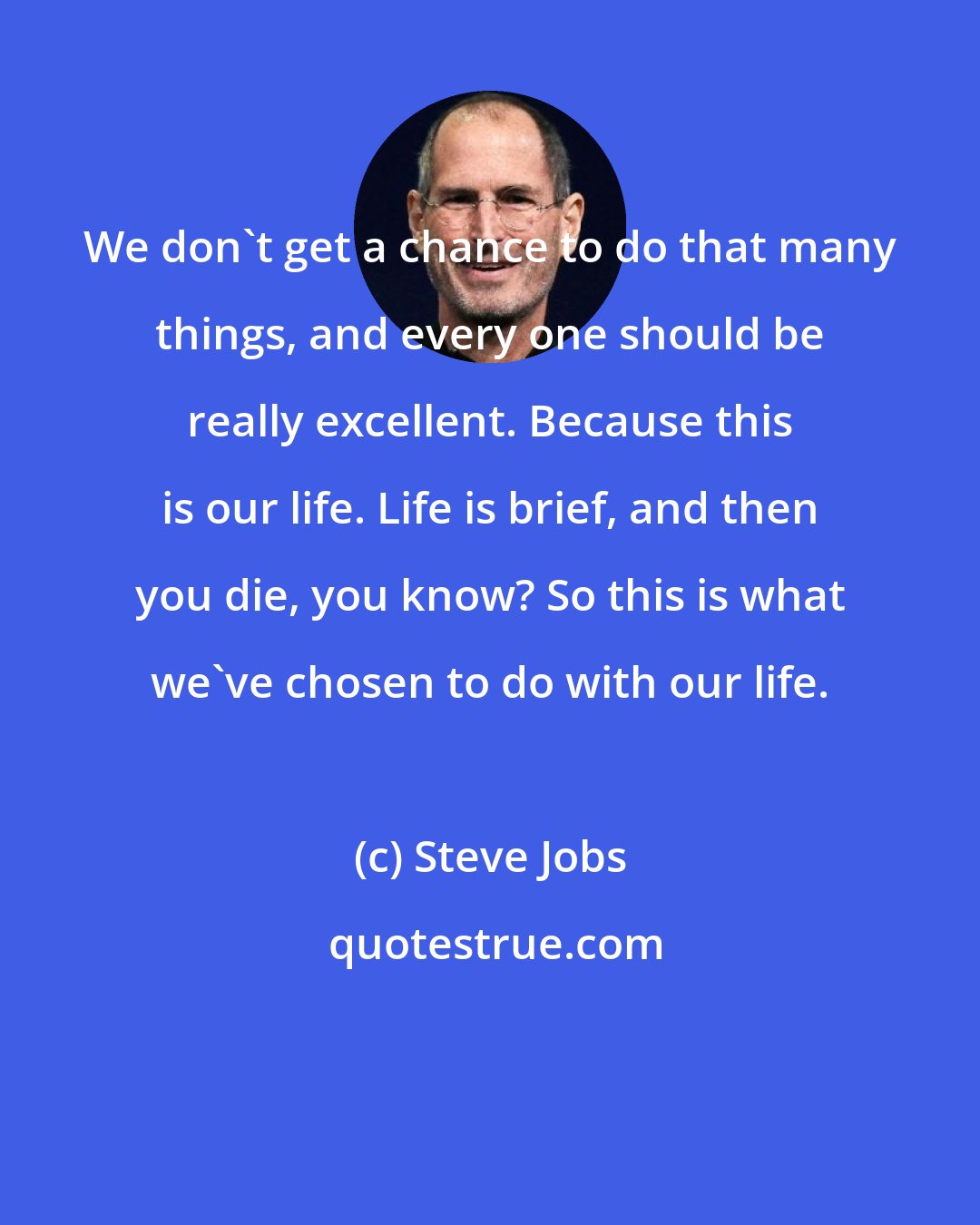 Steve Jobs: We don't get a chance to do that many things, and every one should be really excellent. Because this is our life. Life is brief, and then you die, you know? So this is what we've chosen to do with our life.