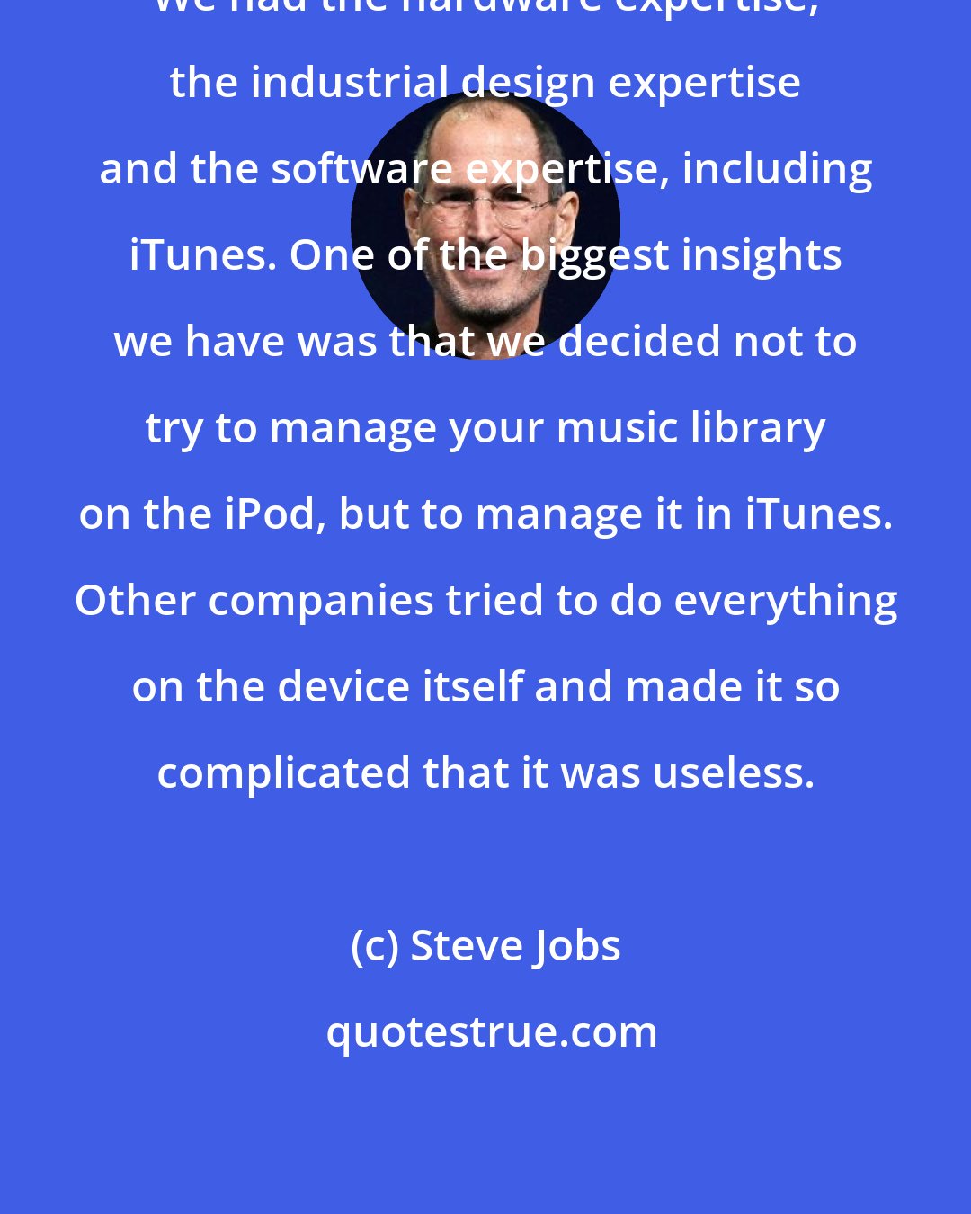 Steve Jobs: We had the hardware expertise, the industrial design expertise and the software expertise, including iTunes. One of the biggest insights we have was that we decided not to try to manage your music library on the iPod, but to manage it in iTunes. Other companies tried to do everything on the device itself and made it so complicated that it was useless.