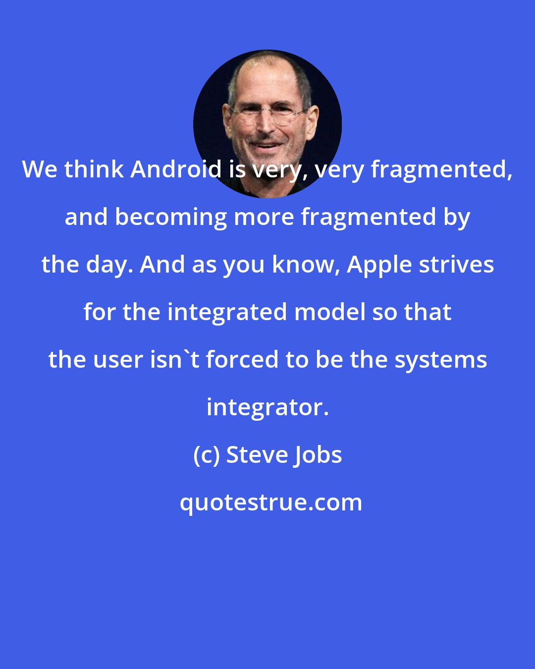 Steve Jobs: We think Android is very, very fragmented, and becoming more fragmented by the day. And as you know, Apple strives for the integrated model so that the user isn't forced to be the systems integrator.