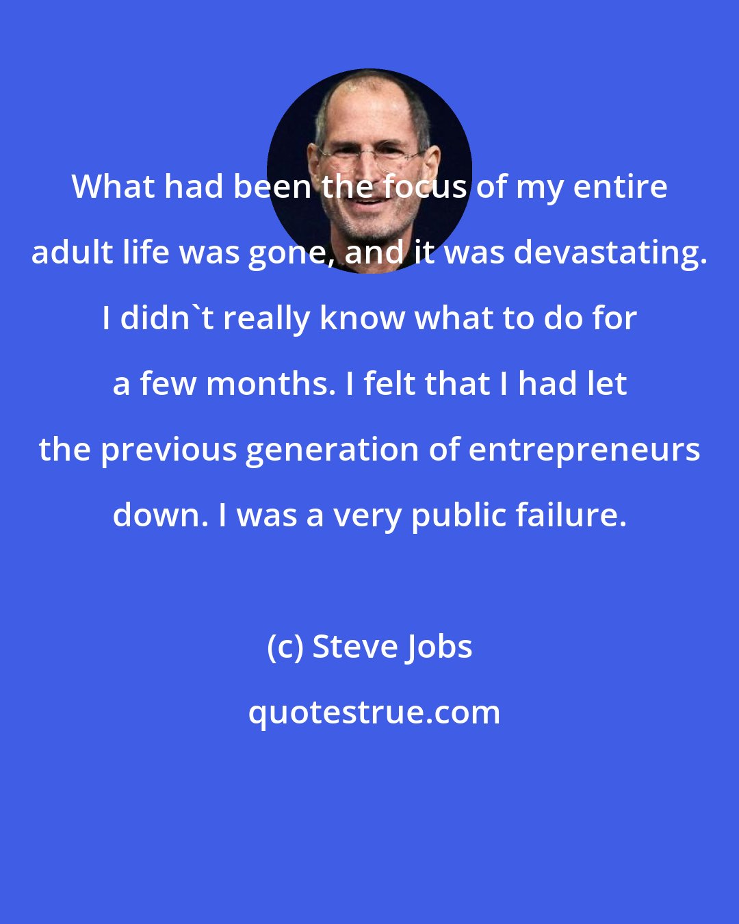 Steve Jobs: What had been the focus of my entire adult life was gone, and it was devastating. I didn't really know what to do for a few months. I felt that I had let the previous generation of entrepreneurs down. I was a very public failure.