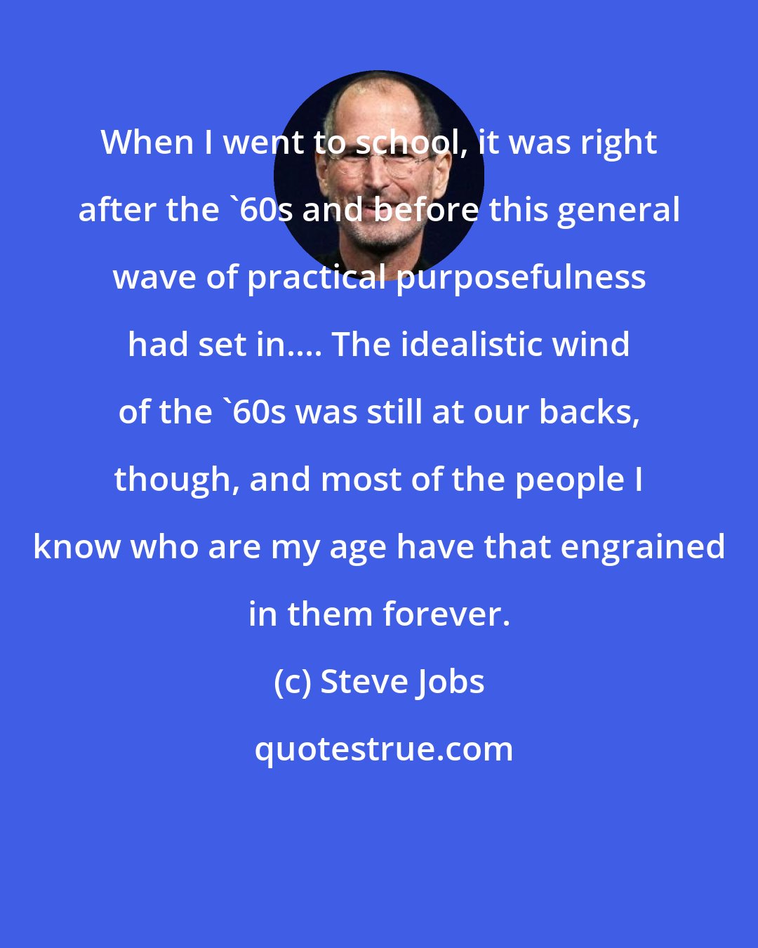 Steve Jobs: When I went to school, it was right after the '60s and before this general wave of practical purposefulness had set in.... The idealistic wind of the '60s was still at our backs, though, and most of the people I know who are my age have that engrained in them forever.