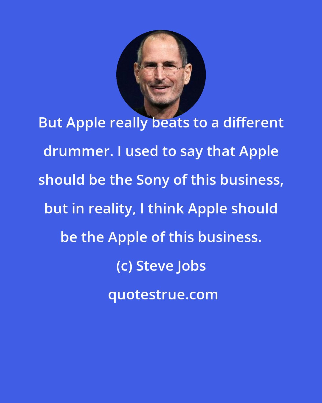 Steve Jobs: But Apple really beats to a different drummer. I used to say that Apple should be the Sony of this business, but in reality, I think Apple should be the Apple of this business.