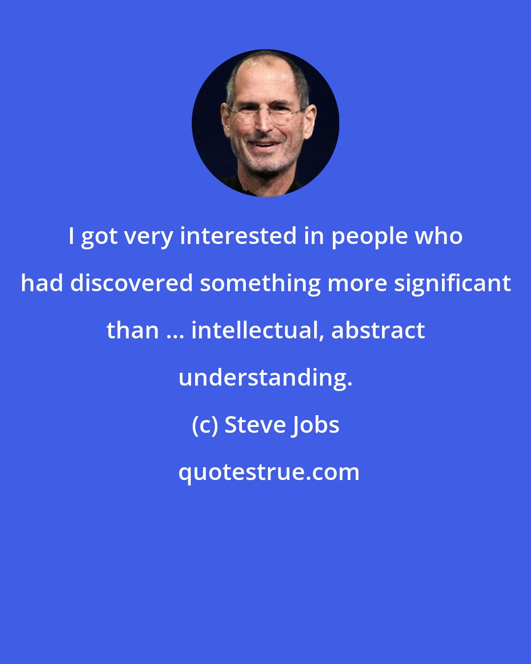 Steve Jobs: I got very interested in people who had discovered something more significant than ... intellectual, abstract understanding.