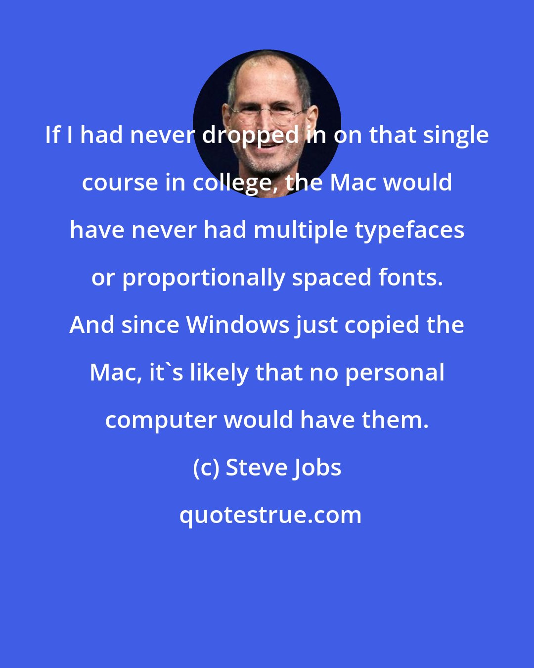 Steve Jobs: If I had never dropped in on that single course in college, the Mac would have never had multiple typefaces or proportionally spaced fonts. And since Windows just copied the Mac, it's likely that no personal computer would have them.