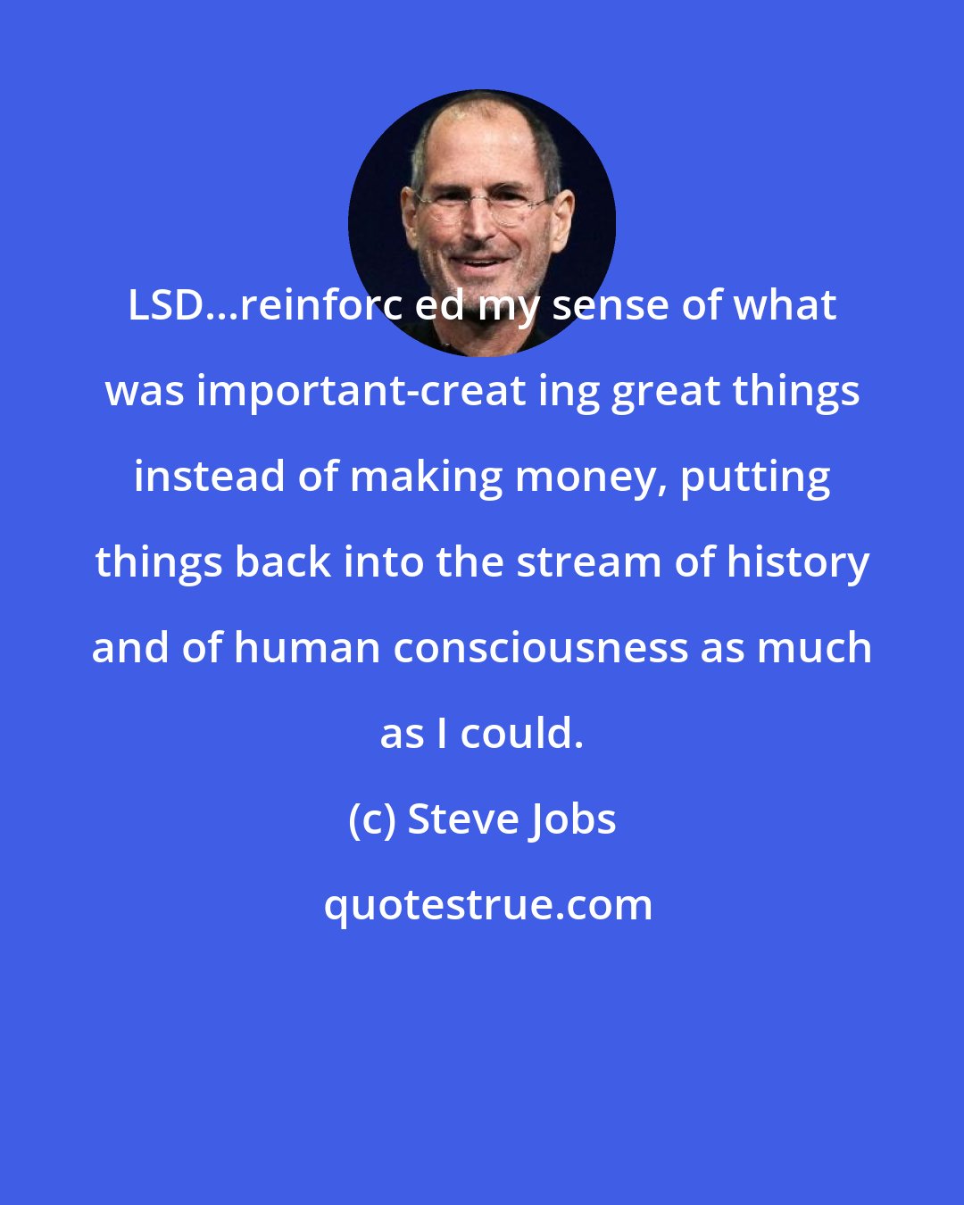 Steve Jobs: LSD...reinforc ed my sense of what was important-creat ing great things instead of making money, putting things back into the stream of history and of human consciousness as much as I could.