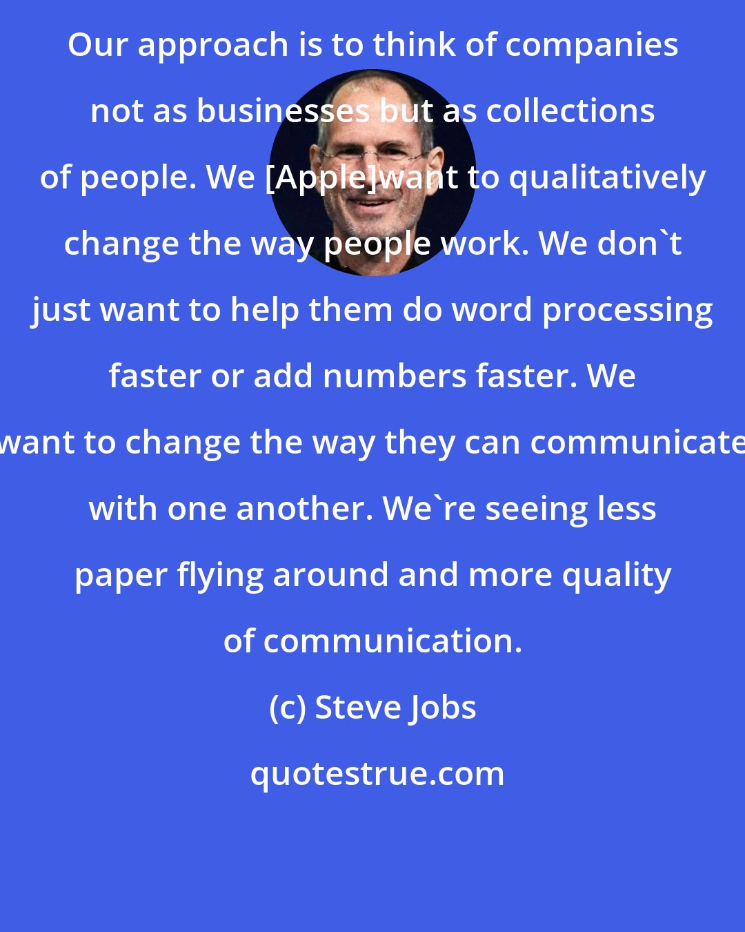 Steve Jobs: Our approach is to think of companies not as businesses but as collections of people. We [Apple]want to qualitatively change the way people work. We don't just want to help them do word processing faster or add numbers faster. We want to change the way they can communicate with one another. We're seeing less paper flying around and more quality of communication.