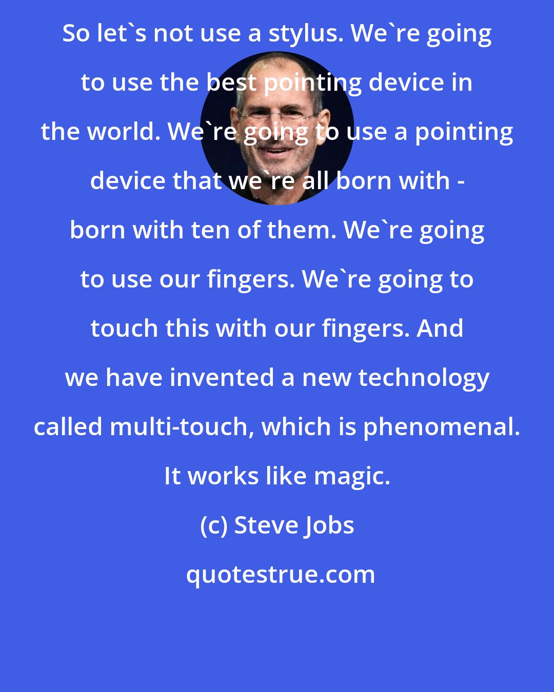 Steve Jobs: So let's not use a stylus. We're going to use the best pointing device in the world. We're going to use a pointing device that we're all born with - born with ten of them. We're going to use our fingers. We're going to touch this with our fingers. And we have invented a new technology called multi-touch, which is phenomenal. It works like magic.