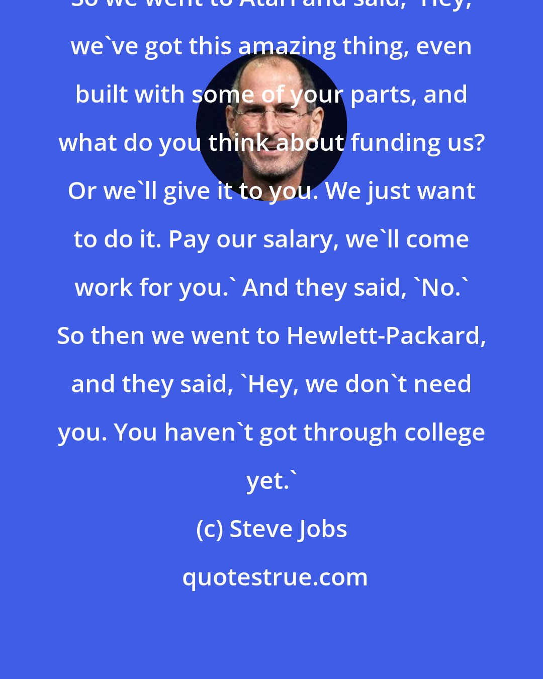 Steve Jobs: So we went to Atari and said, 'Hey, we've got this amazing thing, even built with some of your parts, and what do you think about funding us? Or we'll give it to you. We just want to do it. Pay our salary, we'll come work for you.' And they said, 'No.' So then we went to Hewlett-Packard, and they said, 'Hey, we don't need you. You haven't got through college yet.'