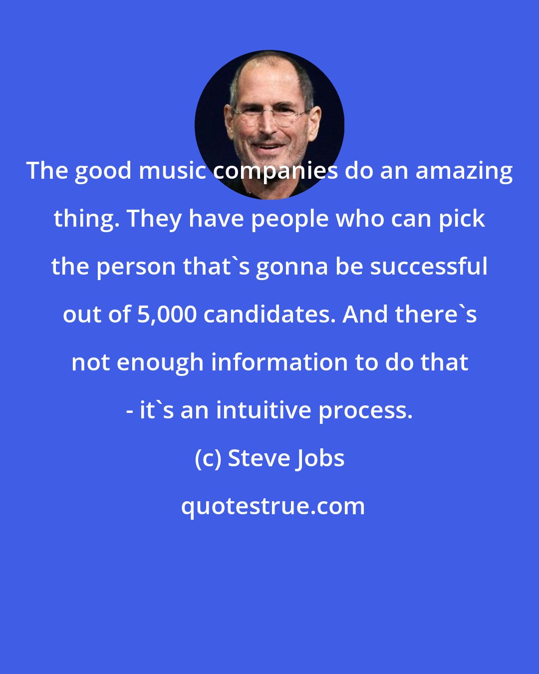 Steve Jobs: The good music companies do an amazing thing. They have people who can pick the person that's gonna be successful out of 5,000 candidates. And there's not enough information to do that - it's an intuitive process.