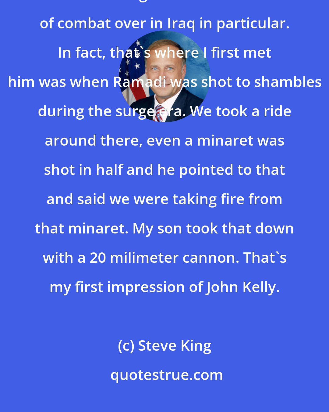 Steve King: We know about General John Kelly's military experience and his record there and being a decorated veteran of combat over in Iraq in particular. In fact, that's where I first met him was when Ramadi was shot to shambles during the surge era. We took a ride around there, even a minaret was shot in half and he pointed to that and said we were taking fire from that minaret. My son took that down with a 20 milimeter cannon. That's my first impression of John Kelly.