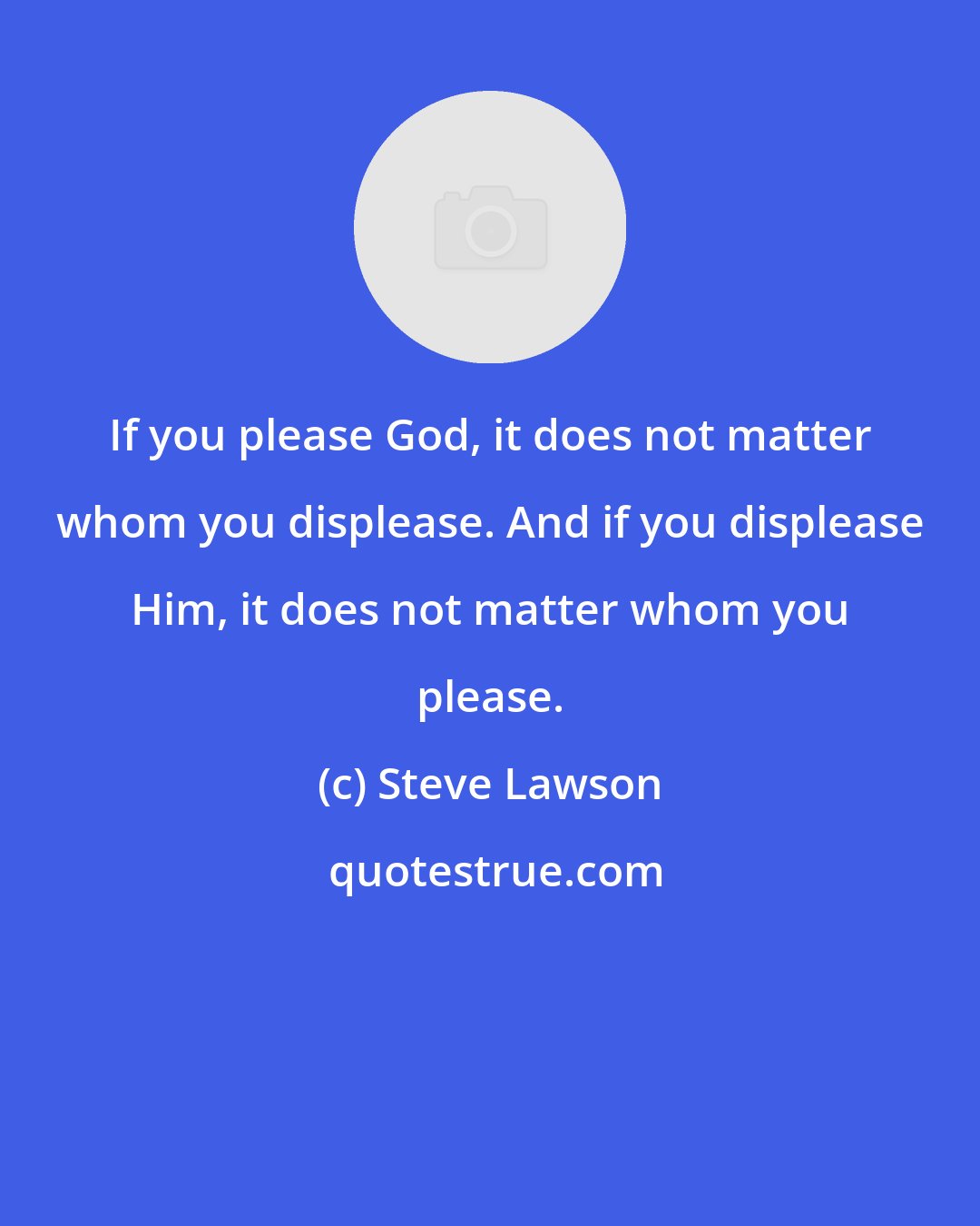 Steve Lawson: If you please God, it does not matter whom you displease. And if you displease Him, it does not matter whom you please.