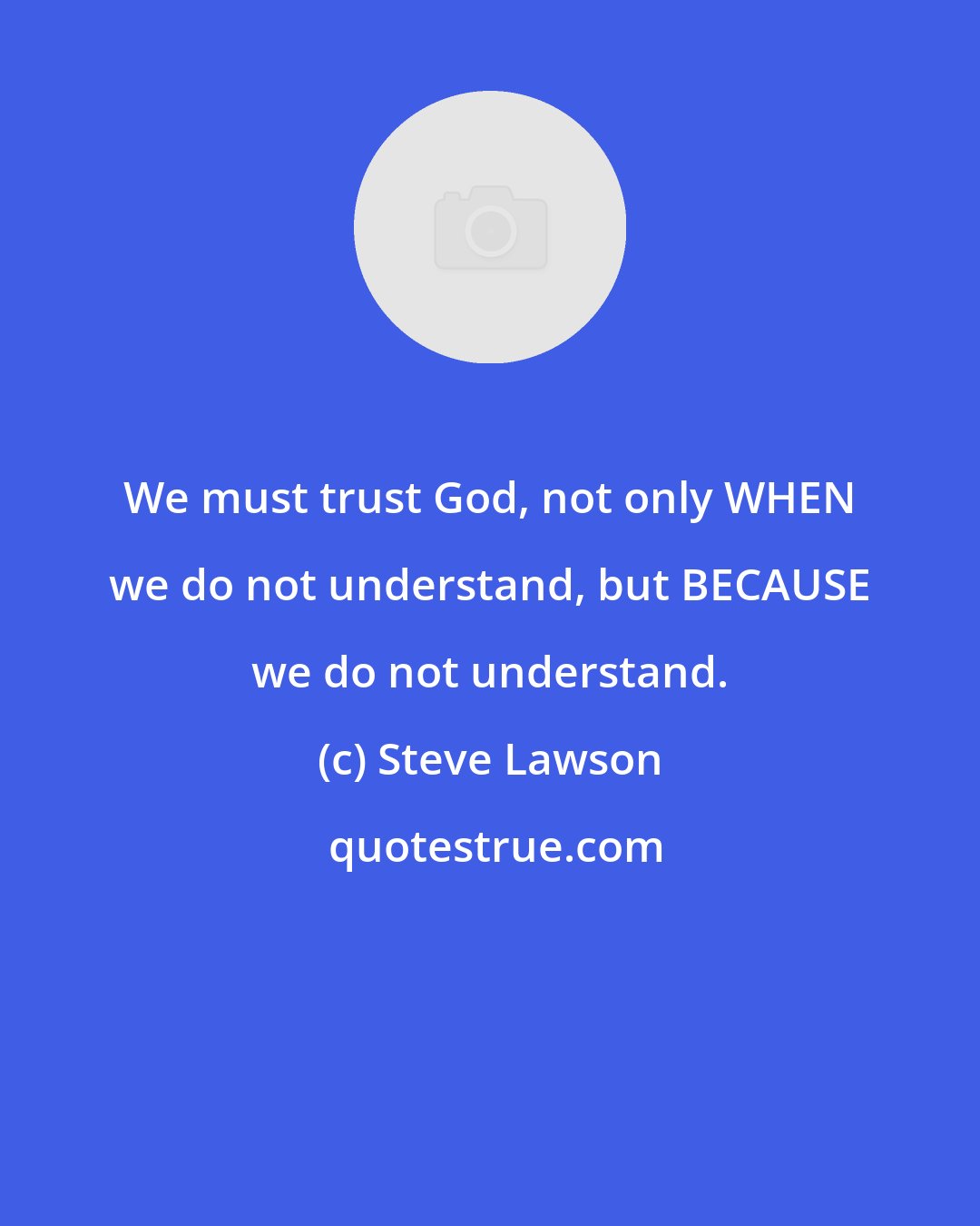 Steve Lawson: We must trust God, not only WHEN we do not understand, but BECAUSE we do not understand.