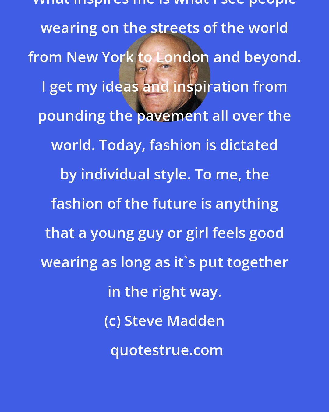 Steve Madden: What inspires me is what I see people wearing on the streets of the world from New York to London and beyond. I get my ideas and inspiration from pounding the pavement all over the world. Today, fashion is dictated by individual style. To me, the fashion of the future is anything that a young guy or girl feels good wearing as long as it's put together in the right way.