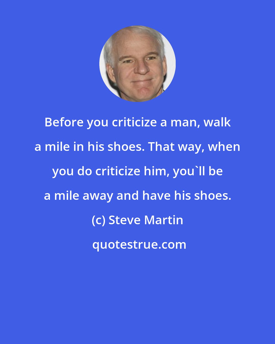 Steve Martin: Before you criticize a man, walk a mile in his shoes. That way, when you do criticize him, you'll be a mile away and have his shoes.