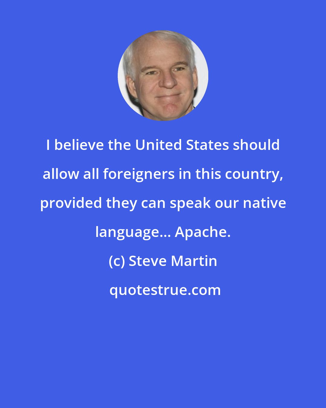 Steve Martin: I believe the United States should allow all foreigners in this country, provided they can speak our native language... Apache.