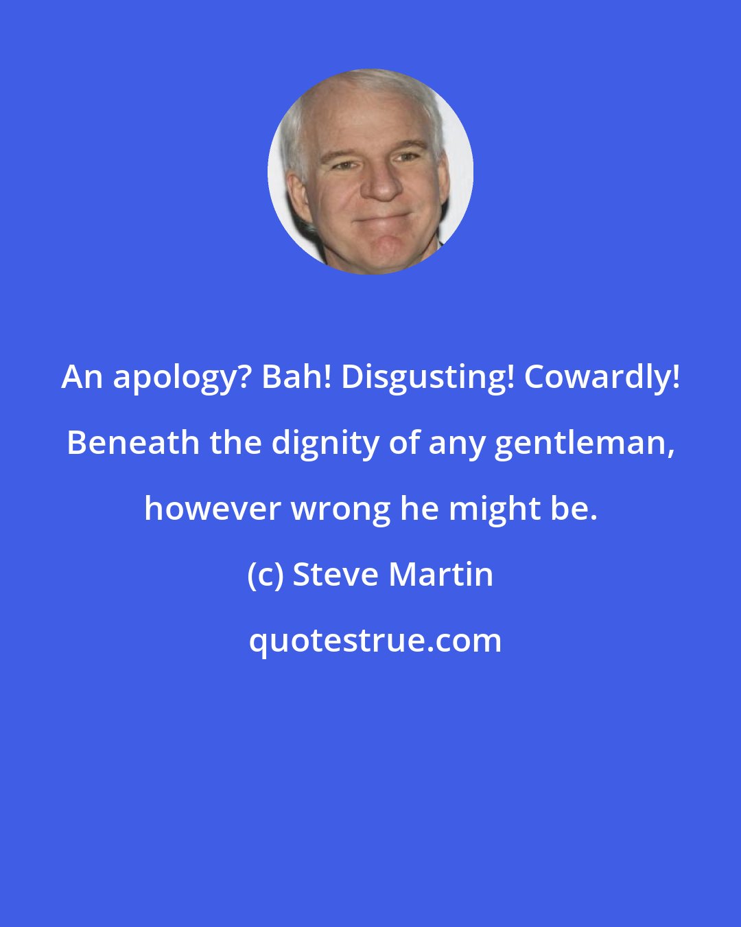 Steve Martin: An apology? Bah! Disgusting! Cowardly! Beneath the dignity of any gentleman, however wrong he might be.