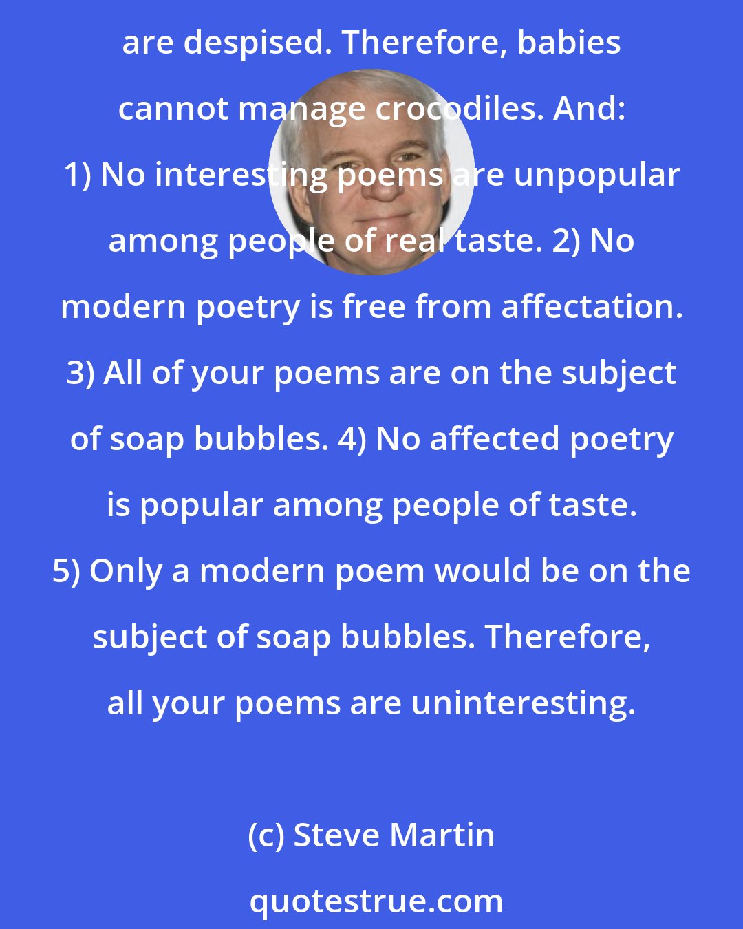 Steve Martin: But Carroll's were more convoluted, and they struck me as funny in a new way: 1) Babies are illogical. 2) Nobody is despised who can manage a crocodile. 3) Illogical persons are despised. Therefore, babies cannot manage crocodiles. And: 1) No interesting poems are unpopular among people of real taste. 2) No modern poetry is free from affectation. 3) All of your poems are on the subject of soap bubbles. 4) No affected poetry is popular among people of taste. 5) Only a modern poem would be on the subject of soap bubbles. Therefore, all your poems are uninteresting.