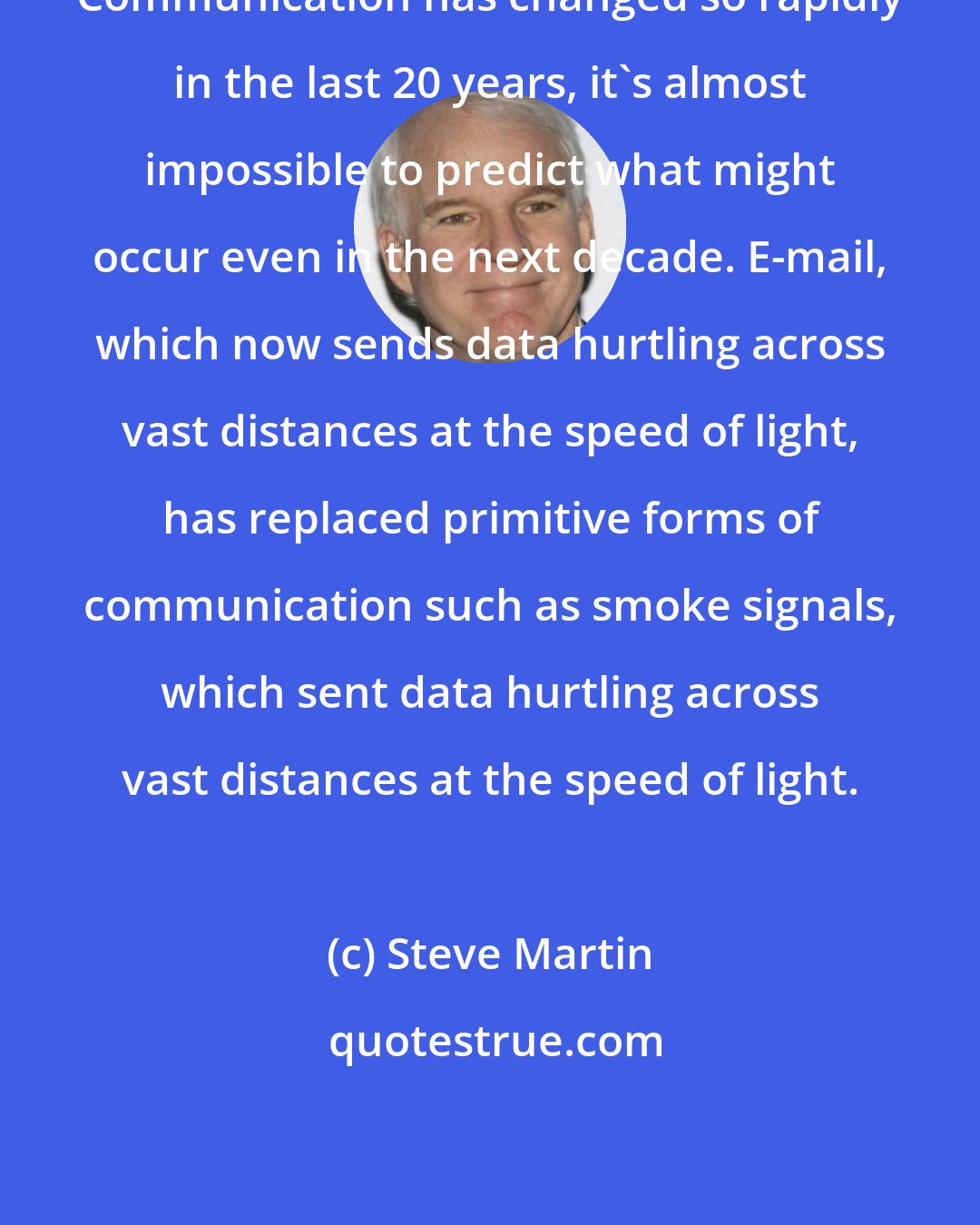 Steve Martin: Communication has changed so rapidly in the last 20 years, it's almost impossible to predict what might occur even in the next decade. E-mail, which now sends data hurtling across vast distances at the speed of light, has replaced primitive forms of communication such as smoke signals, which sent data hurtling across vast distances at the speed of light.