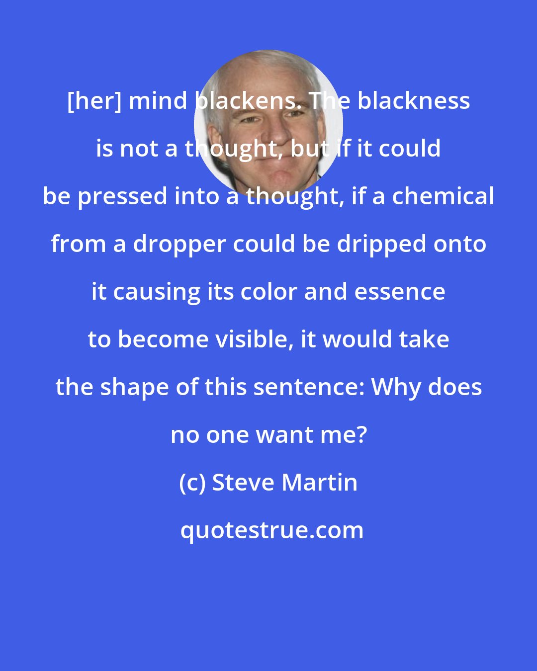 Steve Martin: [her] mind blackens. The blackness is not a thought, but if it could be pressed into a thought, if a chemical from a dropper could be dripped onto it causing its color and essence to become visible, it would take the shape of this sentence: Why does no one want me?