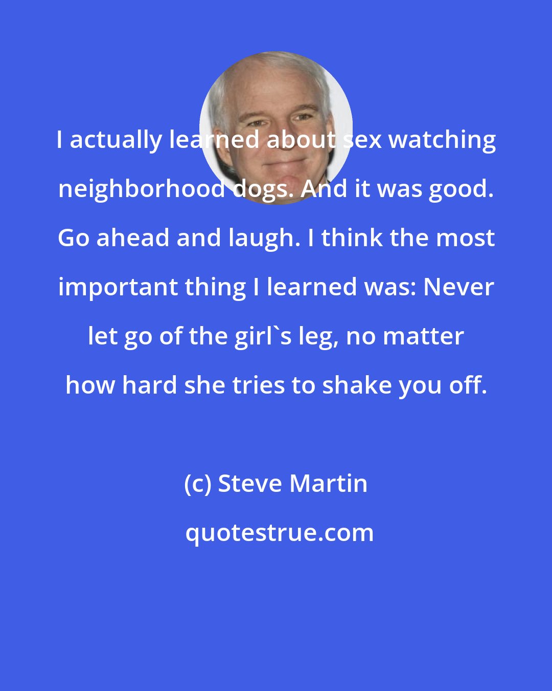 Steve Martin: I actually learned about sex watching neighborhood dogs. And it was good. Go ahead and laugh. I think the most important thing I learned was: Never let go of the girl's leg, no matter how hard she tries to shake you off.