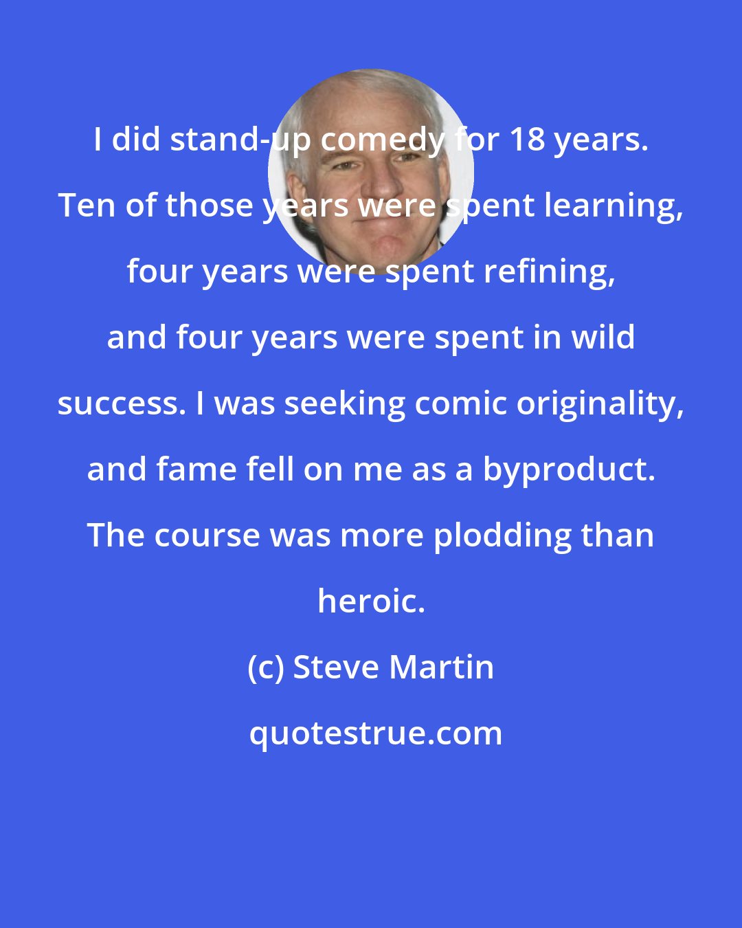Steve Martin: I did stand-up comedy for 18 years. Ten of those years were spent learning, four years were spent refining, and four years were spent in wild success. I was seeking comic originality, and fame fell on me as a byproduct. The course was more plodding than heroic.