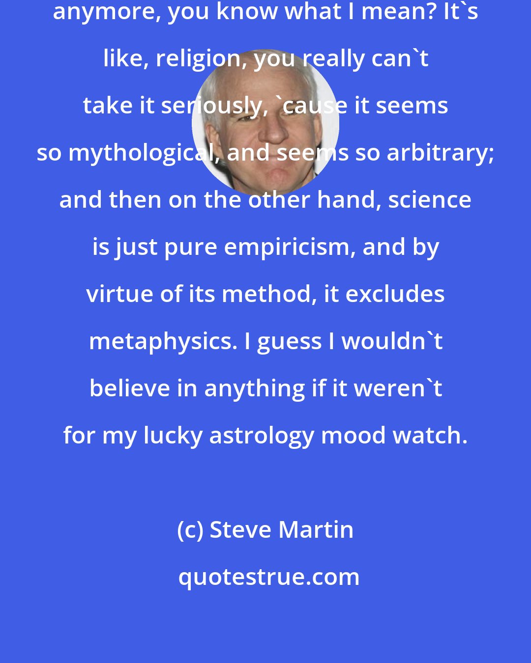 Steve Martin: It's so hard to believe in anything anymore, you know what I mean? It's like, religion, you really can't take it seriously, 'cause it seems so mythological, and seems so arbitrary; and then on the other hand, science is just pure empiricism, and by virtue of its method, it excludes metaphysics. I guess I wouldn't believe in anything if it weren't for my lucky astrology mood watch.