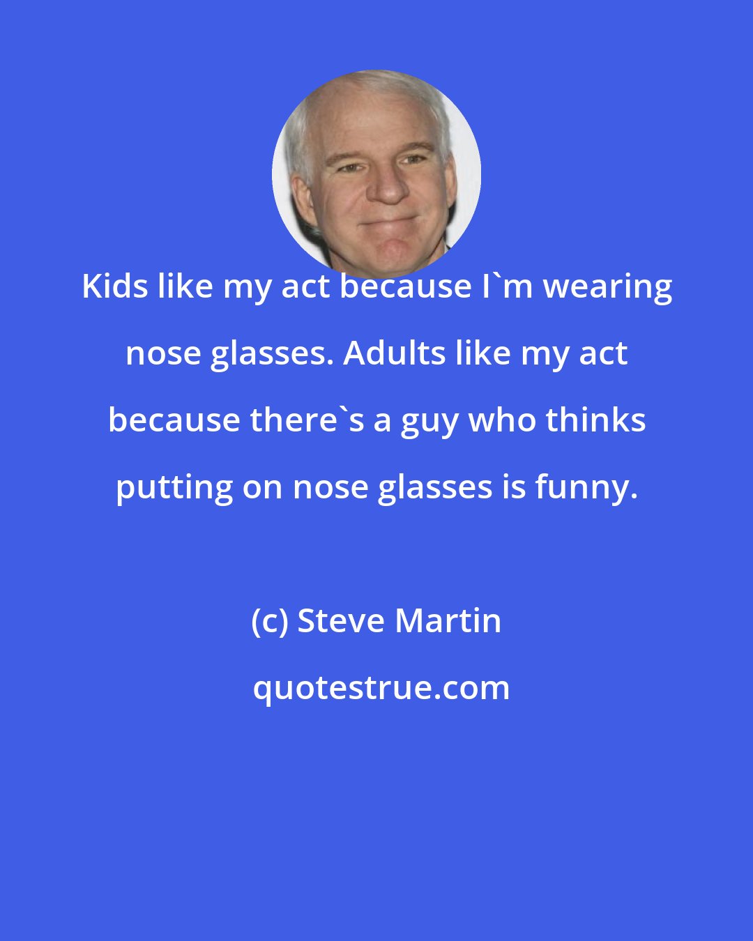 Steve Martin: Kids like my act because I'm wearing nose glasses. Adults like my act because there's a guy who thinks putting on nose glasses is funny.