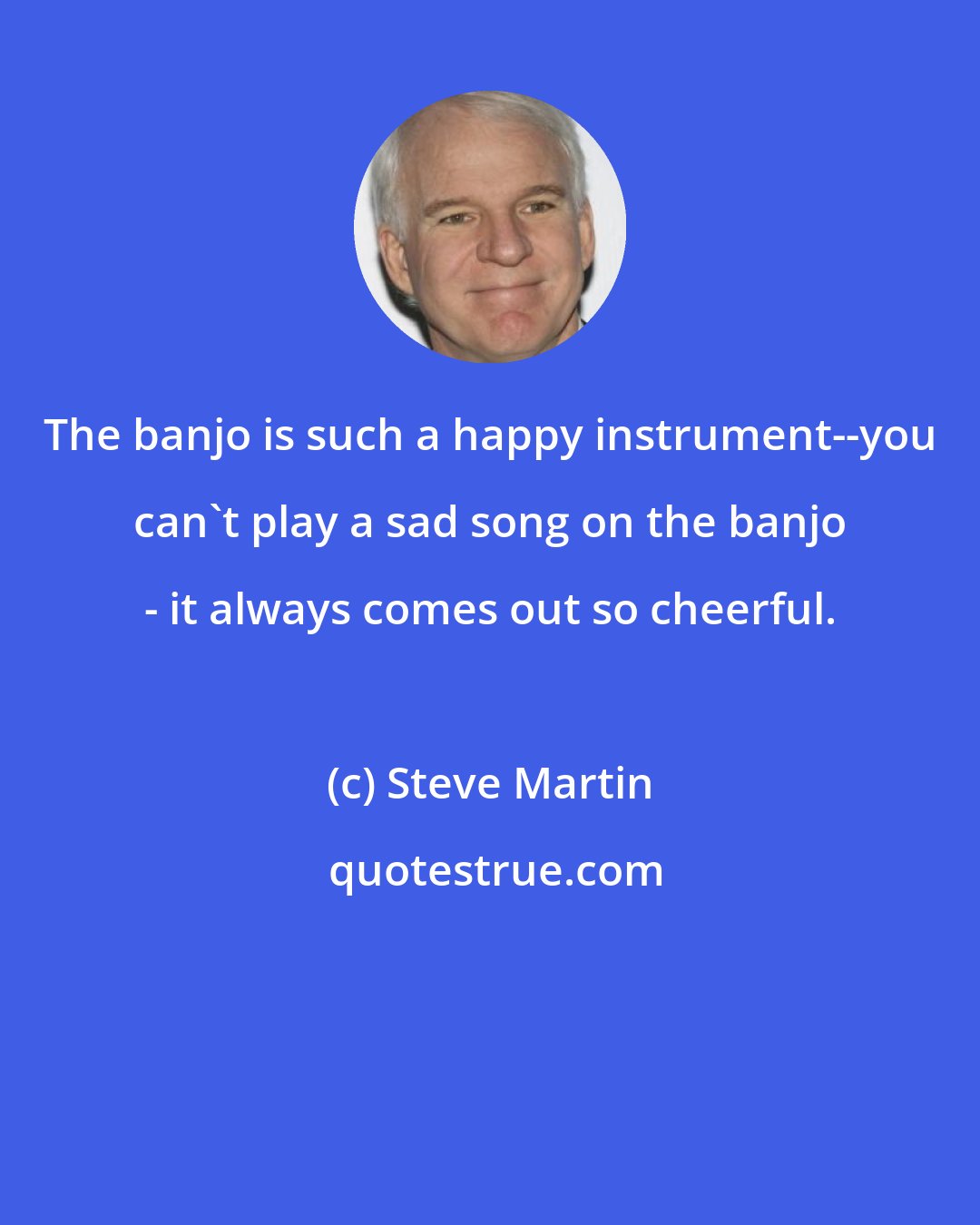 Steve Martin: The banjo is such a happy instrument--you can't play a sad song on the banjo - it always comes out so cheerful.