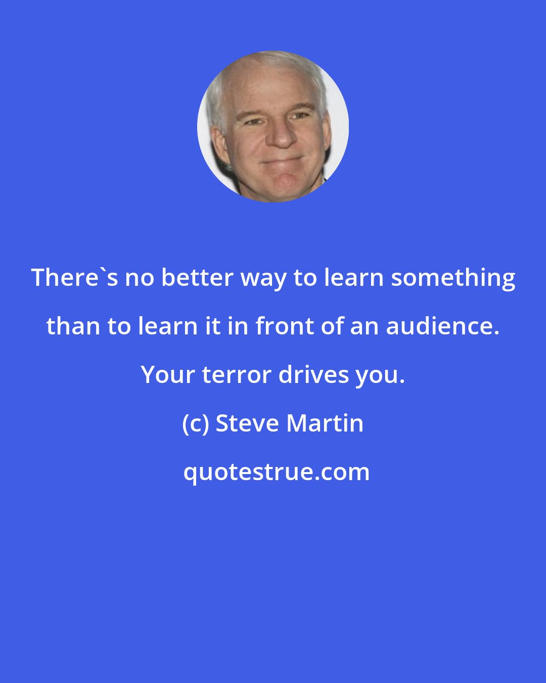 Steve Martin: There's no better way to learn something than to learn it in front of an audience. Your terror drives you.